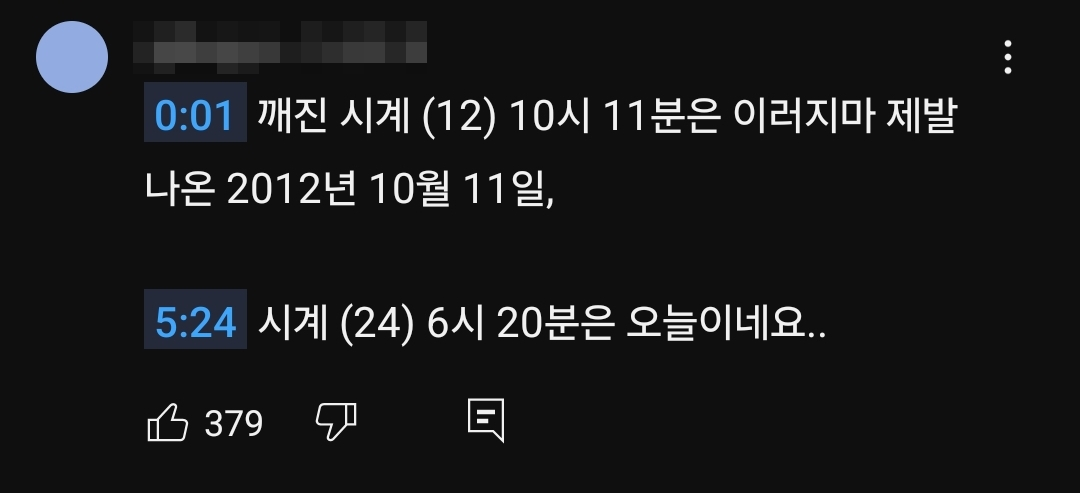 0:01 깨진 시계 (12) 10시 11분은 이러지마 제발
나온 2012년 10월 11일,
5:24 시계 (24) 6시 20분은 오늘이네요..
379
