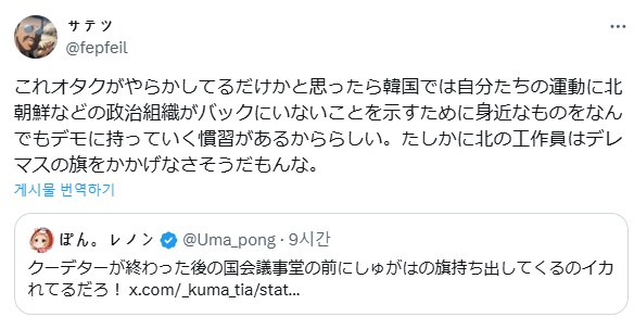 サテツ
@fepfeil
これオタクがやらかしてるだけかと思ったら韓国では自分たちの運動に北 朝鮮などの政治組織がバックにいないことを示すために身近なものをなん でもデモに持っていく慣習があるかららしい。たしかに北の工作員はデレ マスの旗をかかげなさそうだもんな。
게시물 번역하기
●ぽん。レノン @Uma_pong 9시간
クーデターが終わった後の国会議事堂の前にしゅがはの旗持ち出してくるのイカ れてるだろ! x.com/_kuma_tia/stat...