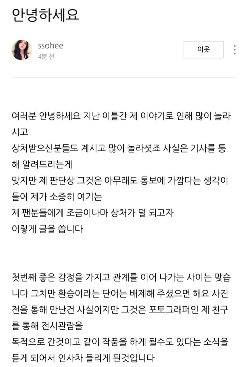 안녕하세요
ssohee
4분 전
이웃
여러분 안녕하세요 지난 이틀간 제 이야기로 인해 많이 놀라 시고
상처받으신분들도 계시고 많이 놀라셨죠 사실은 기사를 통 해 알려드리는게
맞지만 제 판단상 그것은 아무래도 통보에 가깝다는 생각이 들어 제가 소중히 여기는 제 팬분들에게 조금이나마 상처가 덜 되고자 이렇게 글을 씁니다
첫번째 좋은 감정을 가지고 관계를 이어 나가는 사이는 맞습 니다 그치만 환승이라는 단어는 배제해 주셨으면 해요 사진 전을 통해 만난건 사실이지만 그것은 포토그래퍼인 제 친구 를 통해 전시관람을
목적으로 간것이고 같이 작품을 하게 될수도 있다는 소식을 듣게 되어서 인사차 들리게 된것입니다