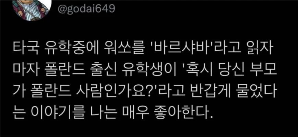 타국 유학중에 워쏘를 '바르샤바'라고 읽자 마자 폴란드 출신 유학생이 '혹시 당신 부모가 폴란드 사람인가요?'라고 반갑게 물었다는 이야기를 나는 매우 좋아한다.