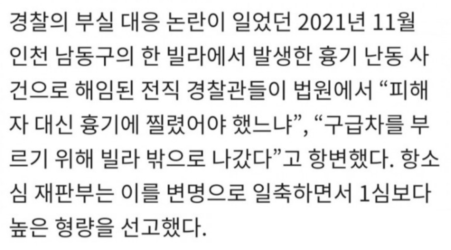 경찰의 부실 대응 논란이 일었던 2021년 11월
인천 남동구의 한 빌라에서 발생한 흉기 난동 사
건으로 해임된 전직 경찰관들이 법원에서 “피해
자 대신 흉기에 찔렸어야 했느냐”, “구급차를 부
르기 위해 빌라 밖으로 나갔다”고 항변했다. 항소
심 재판부는 이를 변명으로 일축하면서 1심보다
높은 형량을 선고했다.