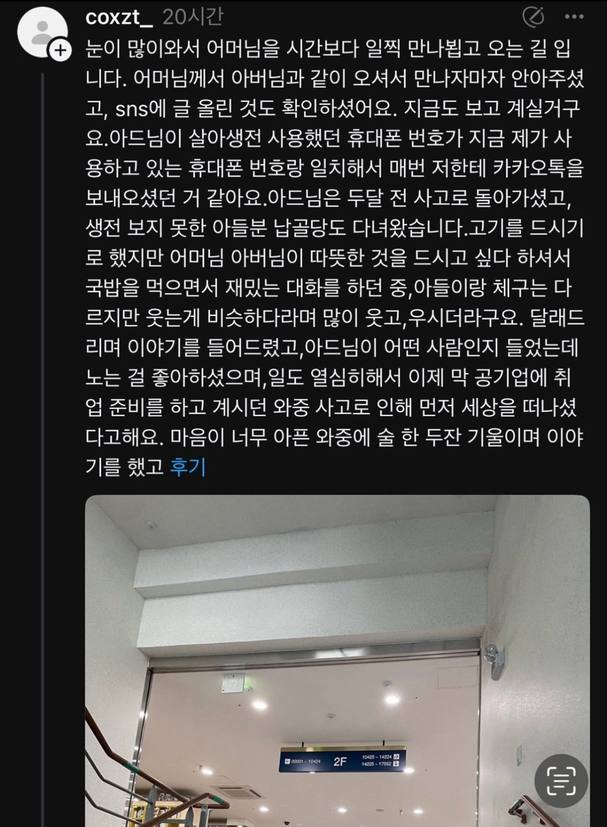 coxzt_20시간
+
눈이 많이와서 어머님을 시간보다 일찍 만나뵙고 오는 길 입 니다. 어머님께서 아버님과 같이 오셔서 만나자마자 안아주셨 고, sns에 글 올린 것도 확인하셨어요. 지금도 보고 계실거구 요. 아드님이 살아생전 사용했던 휴대폰 번호가 지금 제가 사 용하고 있는 휴대폰 번호랑 일치해서 매번 저한테 카카오톡을 보내오셨던 거 같아요.아드님은 두달 전 사고로 돌아가셨고, 생전 보지 못한 아들분 납골당도 다녀왔습니다. 고기를 드시기 로 했지만 어머님 아버님이 따뜻한 것을 드시고 싶다 하셔서 국밥을 먹으면서 재밌는 대화를 하던 중, 아들이랑 체구는 다 르지만 웃는게 비슷하다라며 많이 웃고, 우시더라구요. 달래드 리며 이야기를 들어드렸고, 아드님이 어떤 사람인지 들었는데 노는 걸 좋아하셨으며, 일도 열심히해서 이제 막 공기업에 취 업 준비를 하고 계시던 와중 사고로 인해 먼저 세상을 떠나셨 다고해요. 마음이 너무 아픈 와중에 술 한 두잔 기울이며 이야 기를 했고 후기