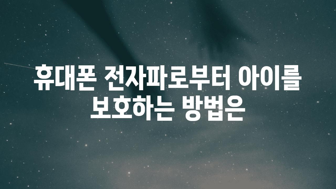 휴대폰 전자파로부터 아이를 보호하는 방법은