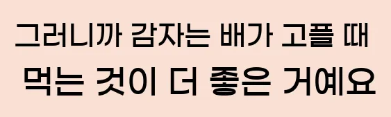  그러니까 감자는 배가 고플 때 먹는 것이 더 좋은 거예요.