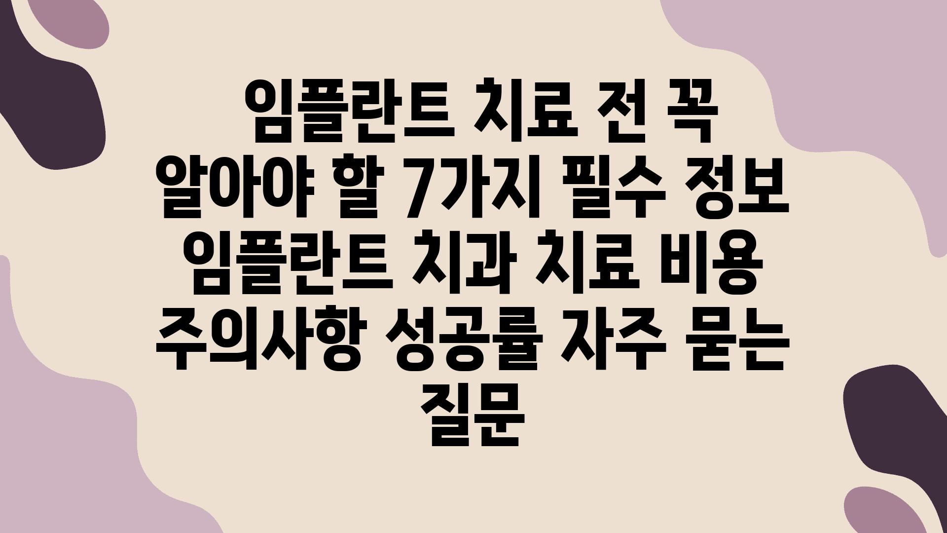  임플란트 치료 전 꼭 알아야 할 7가지 필수 정보  임플란트 치과 치료 비용 주의사항 성공률 자주 묻는 질문