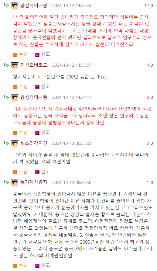 양심유머사랑 2024-10-12 14:33:45
12 0
난 좀 회의적인게 일단 송나라가 중국전토 장악하던 시절에는 군사 력이 약했는데 남송간시점에서는 몽골 상대로 30년 버틴 여력이 있 을만큼 군사력이 약했다고 보기는 애매함 거기에 화약 나침반 대양 항해까지 중국인들이 먼저 했지만 결과적으로 압도적 인구수와 땅으 로 해양 진출을 주저하게 된거고 거기서 발전이 더뎌진거라
추천
신고
거성오버로드 2024-10-12 14:33:57
칭기지칸이 지구온난화를 200년 늦춘 근가.txt
추천
신고
▷
양심유머사랑 2024-10-12 14:34:47
40
80
기술 발전이 반드시 기술확대로 수반되는건 아니라 산업혁명에 성공 해서 공장화된 영국 모직물조차 청나라의 조낸 많은 인구의 수공업 모직물에 물량에 밀릴정도였다는거 생각하면...
추천 신고
헛소리감지견 2024-10-13 00:53:23
00
고려와 사이가 좋을 수 밖에 없었던게 송나라와 고려사이에 금나라 가 껴 있었음. 적의 적관계임.
추천 신고
▷농기계사용자 2024-10-13 08:56:50
10
중국에서 산업혁명이 일어나지 않은 이유를 꼽자면 1. 기계보다 싼 인건비, 산업 혁명이 일어난 이유 자체가 인건비를 줄여보기 위한 자 구책 중에 하나. 증기가 운동에너지를 가지고 있는건 고대그리스인도 알았어요. 2. 대운하. 중국은 장강의 물자를 황하로 올리는 대운하 하 나면 해양개척의 필요성 자체를 못느낌. 아편전쟁때 진것도 북경은 별 생각도 없었는데 대운하 남단을 점령당하자 바로 항복함. 대운하 는 중국대륙의 경제적 대동맥임. 3. 질좋은 물건, 싼 인건비와 많은 인구가 대량생산 해 내는 물건은 2000년동안 유럽쪽에서 최고의 상 품이였음. 그러니 중국은 중국내에서 자기들만 살아도 아쉬울게 하나 도 없는 하나의 세계관인것임.
추천 신고