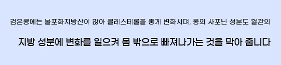  검은콩에는 불포화지방산이 많아 콜레스테롤을 좋게 변화시며, 콩의 사포닌 성분도 혈관의 지방 성분에 변화를 일으켜 몸 밖으로 빠져나가는 것을 막아 줍니다