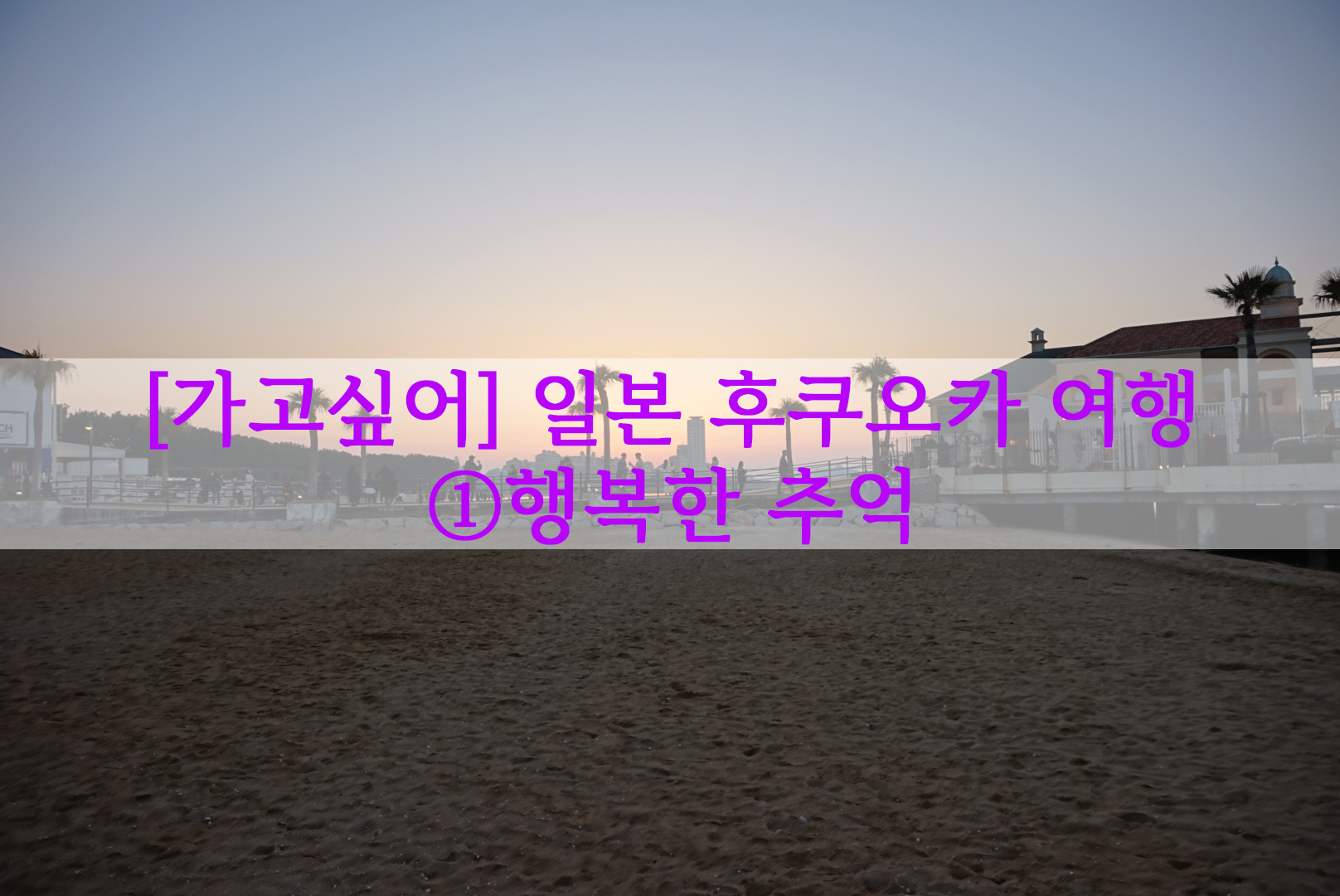  [가고싶어] 일본 후쿠오카 여행…① 행복한 추억