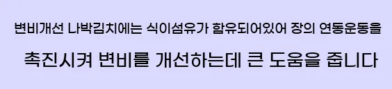  9.변비개선 나박김치에는 식이섬유가 함유되어있어 장의 연동운동을 촉진시켜 변비를 개선하는데 큰 도움을 줍니다.
