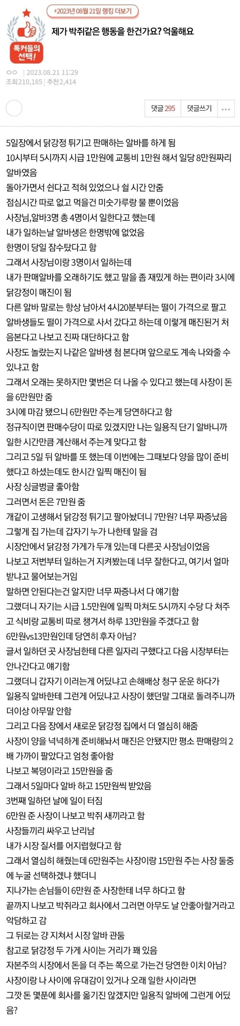 제가 박쥐같은 행동을 한건가요? 억울해요
5일장에서 닭강정 튀기고 판매하는 알바를 하게 됨
10시부터 5시까지 시급 1만원에 교통비 1만원 해서 일당 8만원짜리 알바였음
돌아가면서 쉰다고 적혀 있었으나 쉴 시간 안줌
점심시간 따로 없고 먹을건 미숫가루랑 물 뿐이었음
사장님&#44;알바3명 총 4명이서 일한다고 했는데
내가 일하는날 알바생은 한명밖에 없었음
한명이 당일 잠수탔다고 함
그래서 사장님이랑 3명이서 일하는데
내가 판매알바를 오래하기도 했고 말을 좀 재밌게 하는 편이라 3시에 닭강정이 매진이 됨
다른 알바 말로는 항상 남아서 4시20분부터는 떨이 가격으로 팔고 알바생들도 떨이 가격으로 사서 갔다고 하는데 이렇게 매진된거 처음본다고 나보고 진짜 대단하다고 함
사장도 놀랐는지 나같은 알바생 첨 본다며 앞으로도 계속 나와줄 수 있냐고 함
그래서 오래는 못하지만 몇번은 더 나올 수 있다고 했는데 사장이 돈을 6만원만 줌
3시에 마감 됐으니 6만원만 주는게 당연하다고 함
정규직이면 판매수당이 따로 있겠지만 나는 일용직 단기 알바니까 일한 시간만큼 계산해서 주는게 맞다고 함
그리고 5일 뒤 알바를 또 했는데 이번에는 그때보다 양을 많이 준비했다고 하셨는데도 한시간 일찍 매진이 됨
사장 싱글벙글 좋아함
그러면서 돈은 7만원 줌
개같이 고생해서 닭강정 튀기고 팔아놨더니 7만원? 너무 짜증났음
그렇게 집 가는데 갑자기 누가 나한테 말을 검
시장안에서 닭강정 가게가 두개 있는데 다른곳 사장님이었음
나보고 저번부터 일하는거 지켜봤는데 너무 잘한다고&#44; 여기서 얼마 받냐고 물어보는거임
말하면 안된다는건 알지만 너무 짜증나서 다 얘기함
그랬더니 자기는 시급 1.5만원에 일찍 마쳐도 5시까지 수당 다 쳐주고 식비랑 교통비 따로 챙겨서 하루 13만원을 주겠다고 함
6만원vs13만원인데 당연히 후자 아님?
글서 일하던 곳 사장님한테 다른 일자리 구했다고 다음 시장부터는 안나간다고 얘기함
그랬더니 갑자기 이러는게 어딨냐고 손해배상 청구 운운 하다가
일용직 알바한테 그런게 어딨냐고 사장이 했던말 그대로 돌려주니까 더이상 아무말 안함
그리고 다음 장에서 새로운 닭강정 집에서 더 열심히 해줌
사장이 양을 넉넉하게 준비해놔서 매진은 안됐지만 평소 판매량의 2배 가까이 팔았다고 엄청 좋아함
나보고 복덩이라고 15만원을 줌
그래서 5일마다 알바 하고 15만원씩 받았음
3번째 일하던 날에 일이 터짐
6만원 준 사장이 나보고 박쥐 새끼라고 함
사장들끼리 싸우고 난리남
내가 시장 질서를 어지럽혔다고 함
그래서 열심히 해줬는데 6만원주는 사장이랑 15만원 주는 사장 둘중에 누굴 선택하겠냐 했더니
지나가는 손님들이 6만원 준 사장한테 너무 하다고 함
끝까지 나보고 박쥐라고 회사에서 그러면 아무도 날 안좋아할거라고 악담하고 감
그 뒤로는 걍 지쳐서 시장 알바 관둠
참고로 닭강정 두 가게 사이는 거리가 꽤 있음
자본주의 시장에서 돈을 더 주는 쪽으로 가는건 당연한 이치 아님?
사장이랑 나 사이에 유대감이 있거나 오래 일한 사이라면
그깟 돈 몇푼에 회사를 옮기진 않겠지만 일용직 알바에 그런게 어딨음?