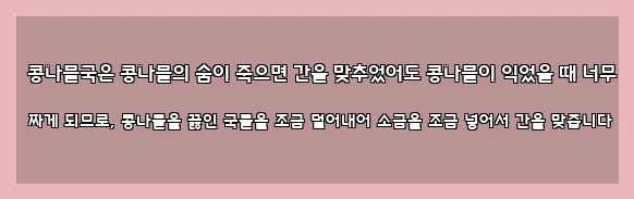  콩나물국은 콩나물의 숨이 죽으면 간을 맞추었어도 콩나물이 익었을 때 너무 짜게 되므로, 콩나물을 끓인 국물을 조금 덜어내어 소금을 조금 넣어서 간을 맞춥니다