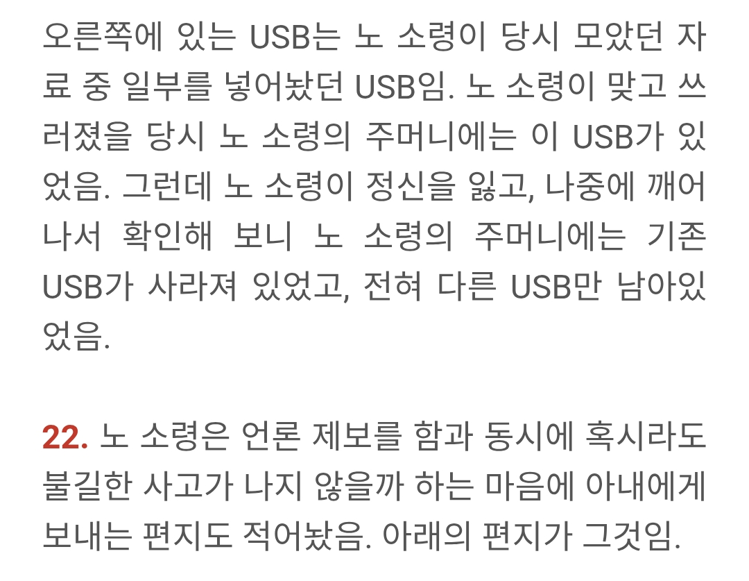 오른쪽에 있는 USB는 노 소령이 당시 모았던 자 료 중 일부를 넣어놨던 USB임. 노 소령이 맞고 쓰 러졌을 당시 노 소령의 주머니에는 이 USB가 있 었음. 그런데 노 소령이 정신을 잃고, 나중에 깨어 나서 확인해 보니 노 소령의 주머니에는 기존 USB가 사라져 있었고, 전혀 다른 USB만 남아있 었음.
22. 노 소령은 언론 제보를 함과 동시에 혹시라도 불길한 사고가 나지 않을까 하는 마음에 아내에게 보내는 편지도 적어놨음. 아래의 편지가 그것임.
