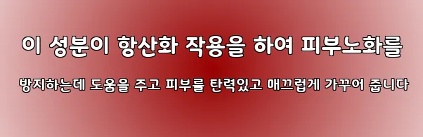  이 성분이 항산화 작용을 하여 피부노화를 방지하는데 도움을 주고 피부를 탄력있고 매끄럽게 가꾸어 줍니다