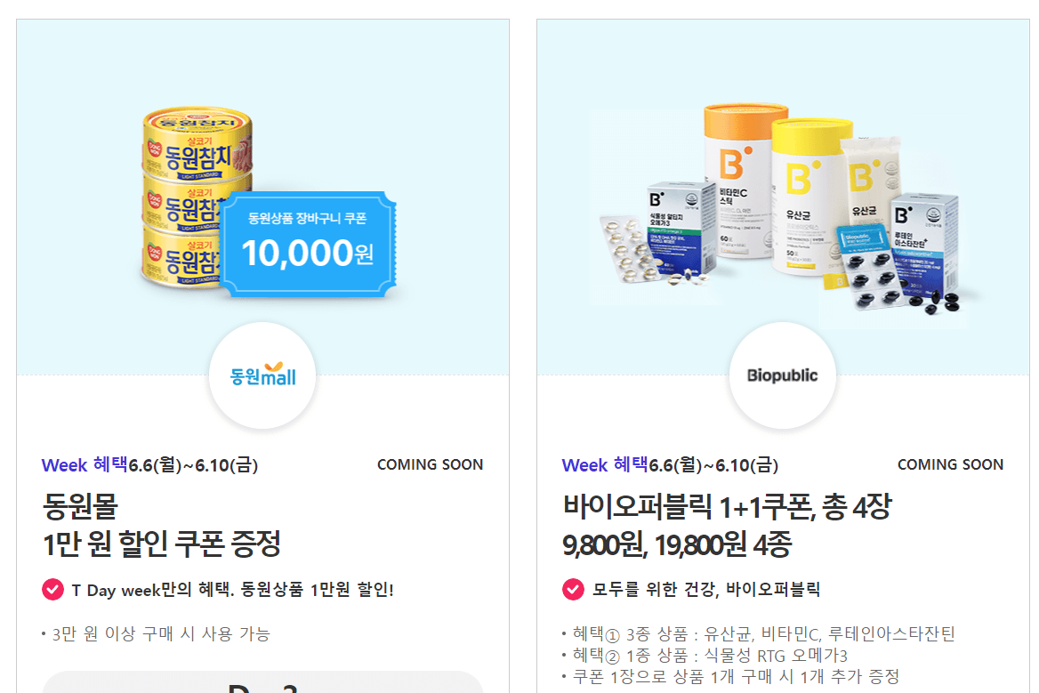 동원몰

1만 원 할인 쿠폰 증정



T Day week만의 혜택. 동원상품 1만원 할인!

3만 원 이상 구매 시 사용 가능

D - 3

유의 사항



바이오퍼블릭Week 혜택6.6(월)~6.10(금)COMING SOON

바이오퍼블릭 1+1쿠폰&#44; 총 4장

9&#44;800원&#44; 19&#44;800원 4종



모두를 위한 건강&#44; 바이오퍼블릭

혜택① 3종 상품 : 유산균&#44; 비타민C&#44; 루테인아스타잔틴

혜택② 1종 상품 : 식물성 RTG 오메가3

쿠폰 1장으로 상품 1개 구매 시 1개 추가 증정

혜택① 3종 상품은 교차 구매 가능

이마트 매장에서만 사용 가능