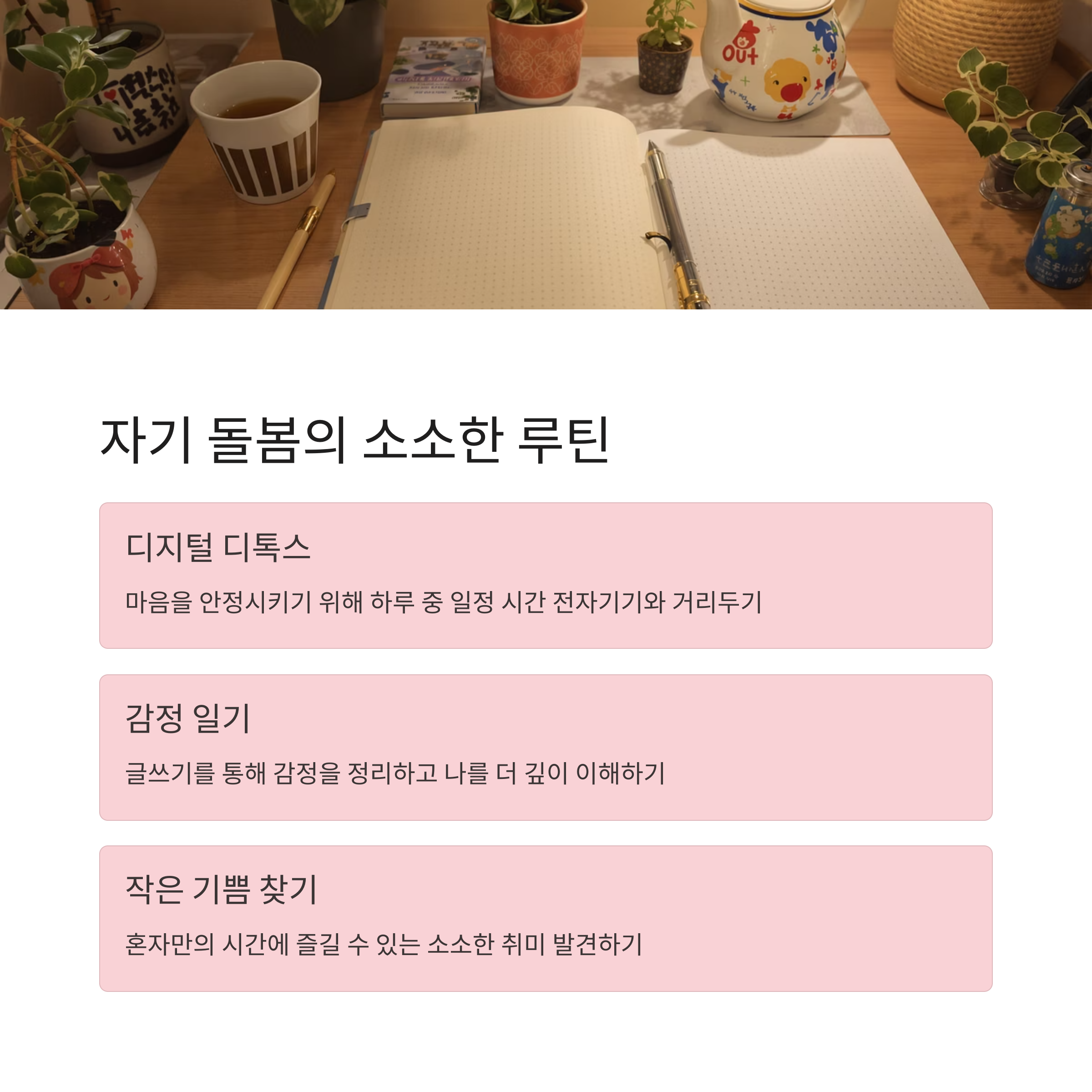 자기 돌봄의 소소한 루틴
디지털 디톡스
마음을 안정시키기 위해 하루 중 일정 시간 전자기기와 거리두기
감정 일기
글쓰기를 통해 감정을 정리하고 나를 더 깊이 이해하기
작은 기쁨 찾기
혼자만의 시간에 즐길 수 있는 소소한 취미 발견하기