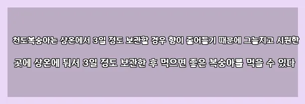  천도복숭아는 상온에서 3일 정도 보관할 경우 향이 줄어들기 때문에 그늘지고 시원한 곳에 상온에 둬서 3일 정도 보관한 후 먹으면 좋은 복숭아를 먹을 수 있다