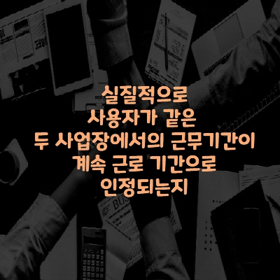  실질적으로 사용자가 같은 두 사업장에서의 근무기간이 계속 근로 기간으로 인정되는지