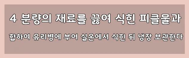  4 분량의 재료를 끓여 식힌 피클물과 합하여 유리병에 부어 실온에서 식힌 뒤 냉장 보관한다