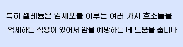  특히 셀레늄은 암세포를 이루는 여러 가지 효소들을 억제하는 작용이 있어서 암을 예방하는 데 도움을 줍니다.