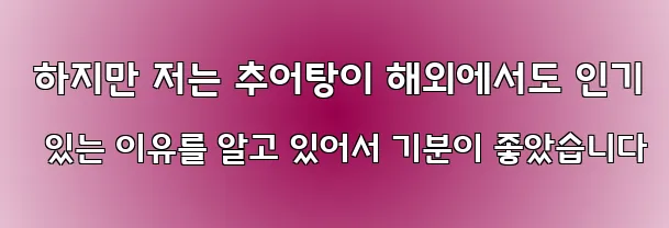  하지만 저는 추어탕이 해외에서도 인기 있는 이유를 알고 있어서 기분이 좋았습니다