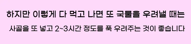  하지만 이렇게 다 먹고 나면 또 국물을 우려낼 때는 사골을 또 넣고 2~3시간 정도를 푹 우려주는 것이 좋습니다.