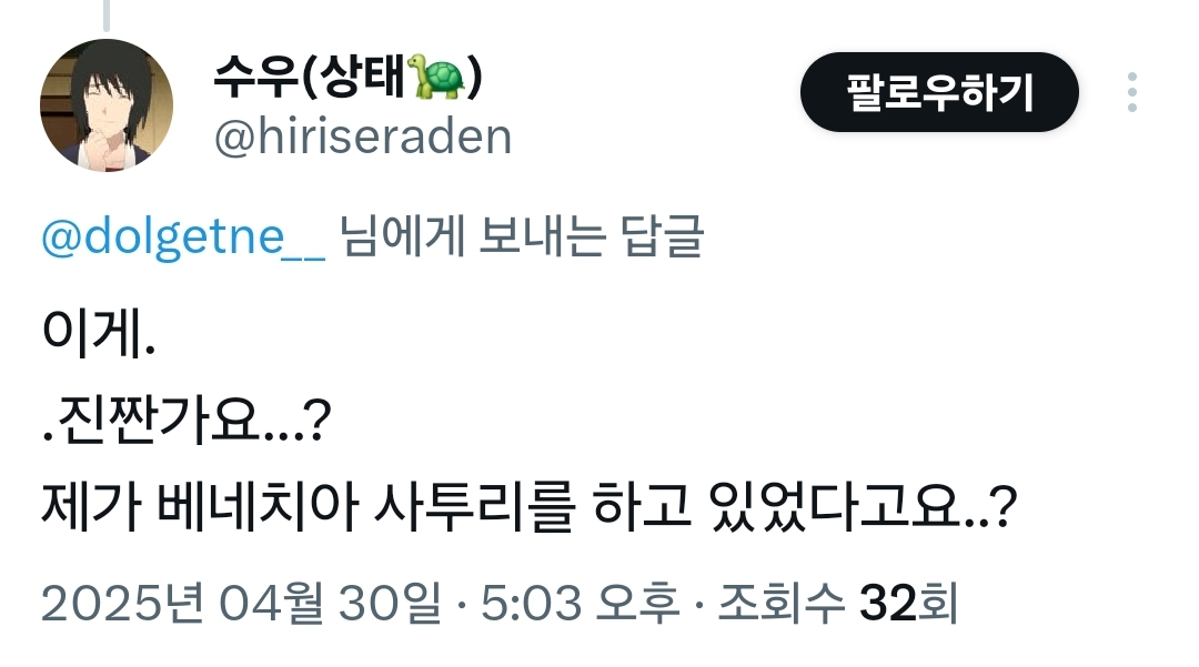 수우(상태) 
@hiriseraden 
@dolgetne__님에게 보내는 답글 
이게. 
.진짠가요...? 
팔로우하기 
제가 베네치아 사투리를 하고 있었다고요..? 
2025년 04월 30일 · 5:03 오후ㆍ 
조회수 32회