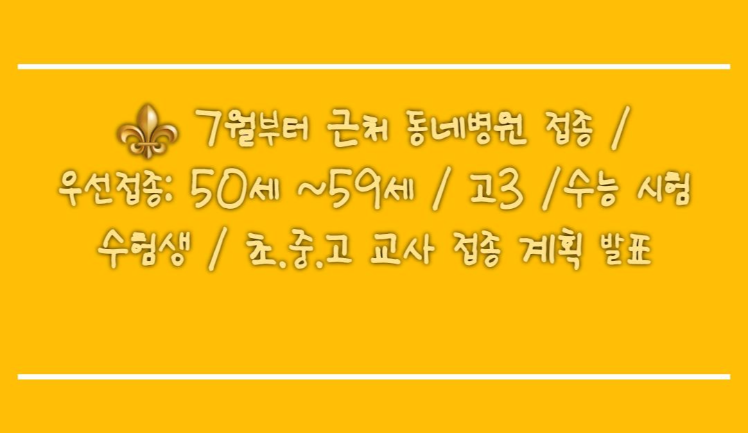   7월부터 근처 동네병원 접종 /우선접종: 50세 ~59세 / 고3 /수능 시험 수험생 / 초.중.고 교사 접종 계획 발표