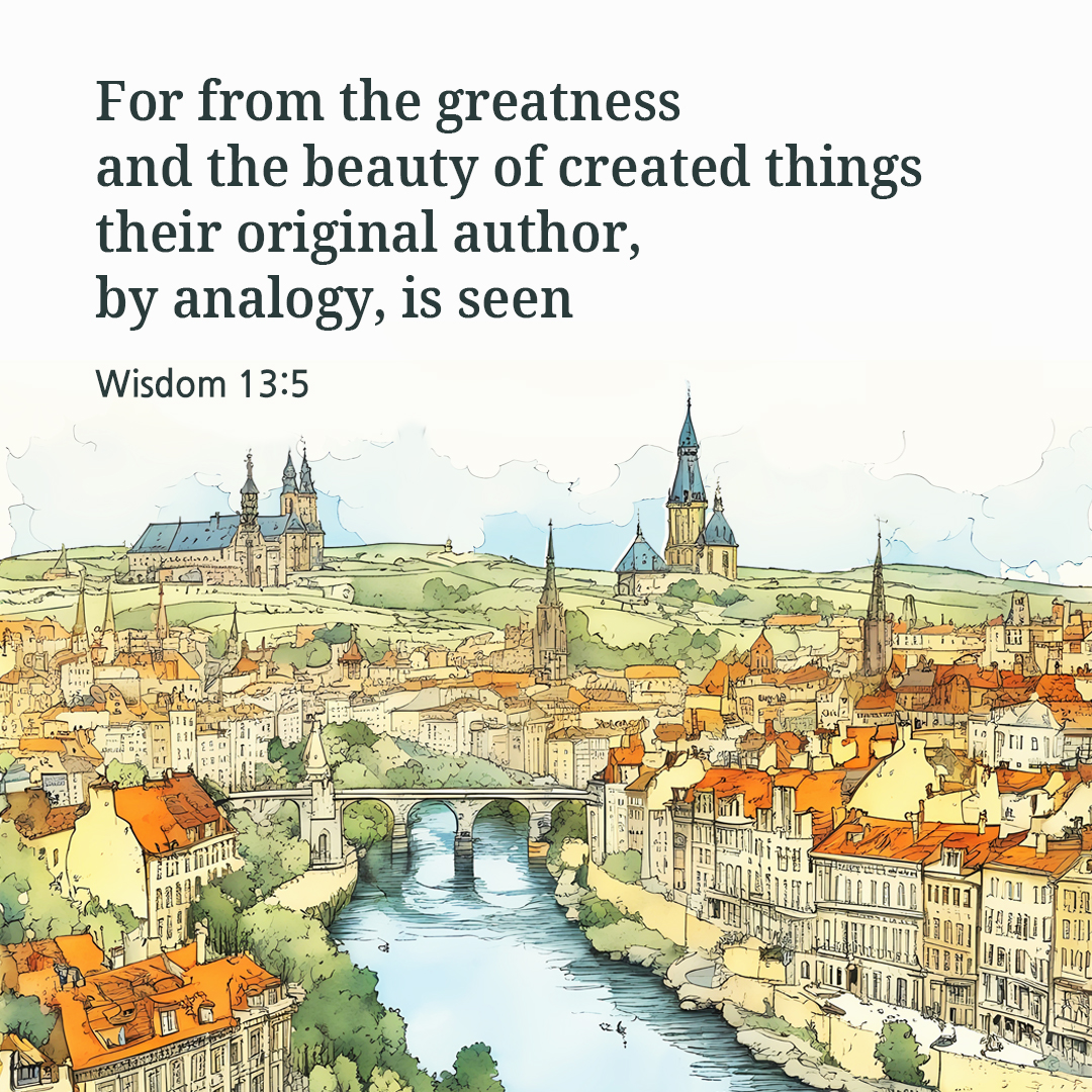For from the greatness and the beauty of created things their original author&#44; by analogy&#44; is seen. (Wisdom 13:5)
