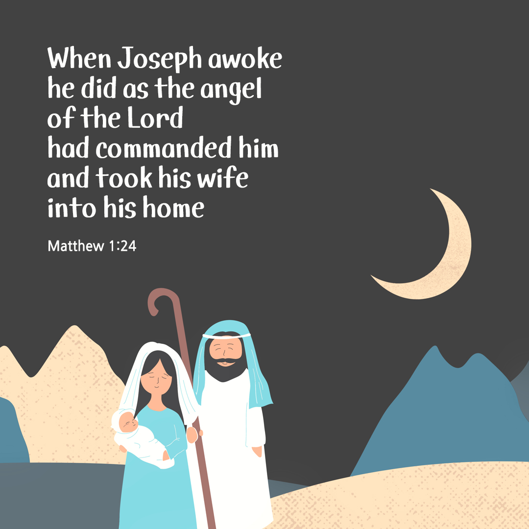 When Joseph awoke&#44; he did as the angel of the Lord had commanded him and took his wife into his home. (Matthew 1:24)