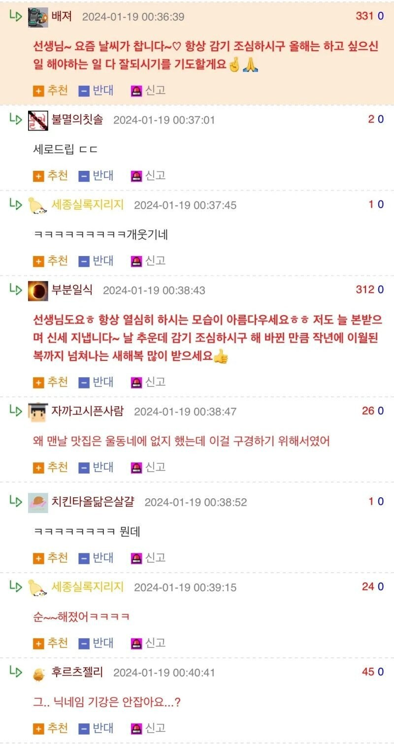 배져 2024-01-19 00:36:39
331 0
선생님~ 요즘 날씨가 찹니다~♡ 항상 감기 조심하시구 올해는 하고 싶으신 일 해야하는 일 다 잘되시기를 기도할게요
추천
반대
신고
LD
불멸의칫솔 2024-01-19 00:37:01
20
세로드립 ㄷㄷ
추천
반대
신고
LD
세종실록지리지 2024-01-19 00:37:45
10
ㅋㅋㅋㅋㅋㅋㅋㅋㅋ개웃기네
추천
반대
신고
LD 부분일식 2024-01-19 00:38:43
312 0
선생님도요ㅎ 항상 열심히 하시는 모습이 아름다우세요ㅎㅎ 저도 늘 본받으 며 신세 지냅니다~ 날 추운데 감기 조심하시구 해 바뀐 만큼 작년에 이월된 복까지 넘쳐나는 새해복 많이 받으세요
추천
반대
신고
LD
자까고시픈사람 2024-01-19 00:38:47
왜 맨날 맛집은 울동네에 없지 했는데 이걸 구경하기 위해서였어
추천
반대
신고
LD
치킨타올닮은살걀 2024-01-19 00:38:52
26 0
10
추천 반대 신고
LD
세종실록지리지 2024-01-19 00:39:15
24 0
순~해졌어ㅋㅋㅋㅋ
추천 반대 신고
LD
후르츠젤리 2024-01-19 00:40:41
45 0
그.. 닉네임 기강은 안잡아요...?
추천 반대 신고