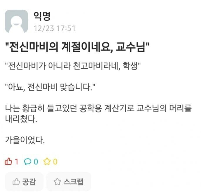 &quot;전신마비의 계절이네요, 교수님&quot;
&quot;전신마비가 아니라 천고마비라네, 학생&quot;
&quot;아뇨, 전신마비 맞습니다.&quot;
나는 황급히 들고있던 공학용 계산기로 교수님의 머리를 내리쳤다.
가을이었다.