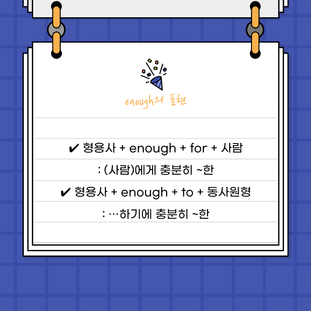 • 형용사 + enough + for + 사람

: (사람)에게 충분히 ~한

 

형용사의 뒤에서 꾸미고 있기에 부사로서 역할을 하고 있습니다.

뒤에 ‘for + 사람’을 붙여주어서 ‘~에게 충분히 ~한’이라고

표현할 수 있어요.



• 형용사 + enough + to + 동사원형

: …하기에 충분히 ~한

 

이번에는 뒤에 to부정사를 붙여서

‘~하기에 충분히 ~한’이라는 문장을 만들 수 있어요.