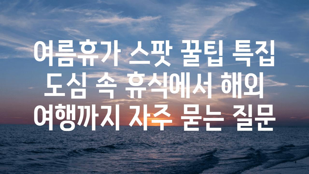 여름휴가 스팟 꿀팁 특집| 도심 속 휴식에서 해외 여행까지