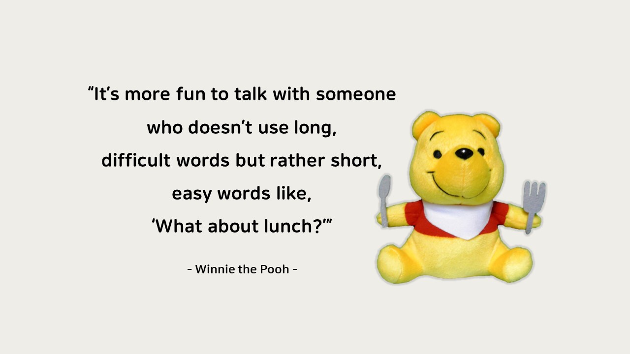 It&rsquo;s more fun to talk with someone who doesn&rsquo;t use long&#44; difficult words but rather short&#44; easy words like&#44; &lsquo;What about lunch?&rsquo;

- Winnie the Pooh -
