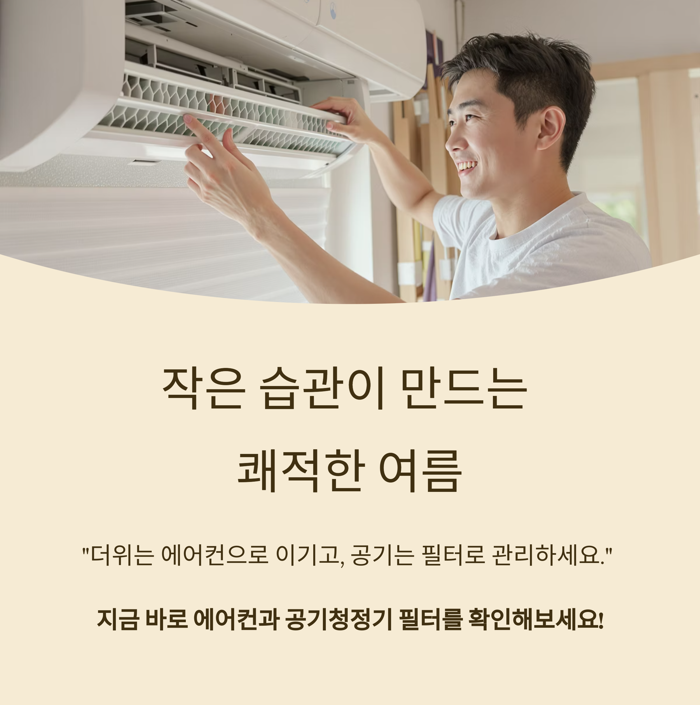 작은 습관이 만드는 

쾌적한 여름

&quot;더위는 에어컨으로 이기고, 공기는 필터로 관리하세요.&quot; 

지금 바로 에어컨과 공기청정기 필터를 확인해보세요!