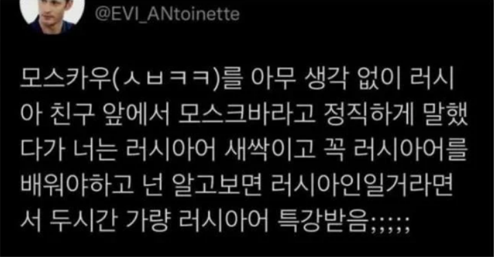 모스카우(ㅅㅂㅋㅋ)를 아무 생각 없이 러시아 친구 앞에서 모스크바라고 정직하게 말했다가 너는 러시아어 새싹이고 꼭 러시아어를 배워야하고 넌 알고보면 러시아인일거라면서 두시간 가량 러시아어 특강받음;;;;;