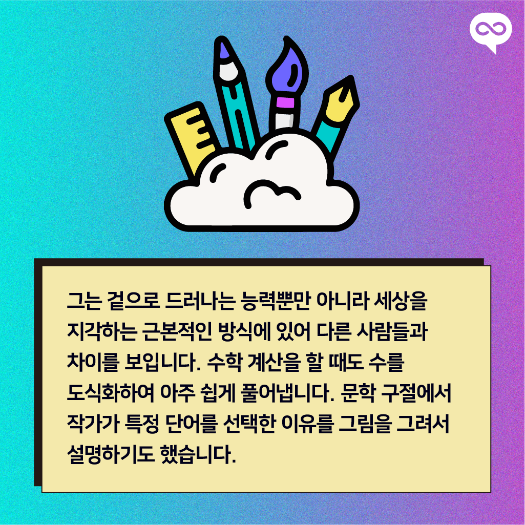 그는 겉으로 드러나는 능력뿐만 아니라 세상을 지각하는 근본적인 방식에 있어 다른 사람들과 차이를 보입니다. 수학 계산을 할 때도 수를 도식화하여 아주 쉽게 풀어냅니다. 문학 구절에서 작가가 특정 단어를 선택한 이유를 그림을 그려서 설명하기도 했습니다.