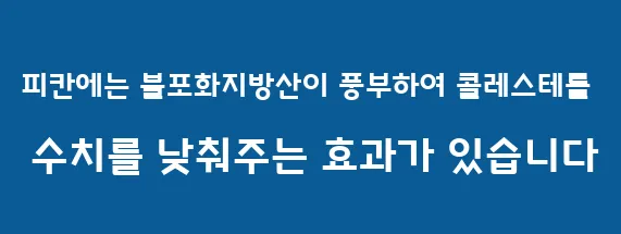 피칸에는 불포화지방산이 풍부하여 콜레스테롤 수치를 낮춰주는 효과가 있습니다