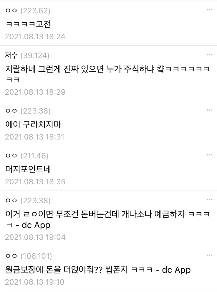 ㅇㅇ (223.62) 
ㅋㅋㅋㅋ고전 
2021.08.13 18:24 
저수 (39.124) 
지랄하네 그런게 진짜 있으면 누가 주식하냐 캭ㅋㅋㅋㅋㅋㅋ ㅋㅋ 
2021.08.13 18:29 
ㅇㅇ (223.38) 
에이 구라치지마 
2021.08.13 18:31 
ㅇㅇ (211.46) 
머지포인트네 
2021.08.13 18:35 
ㅇㅇ (223.38) 
이거 ㄹㅇ이면 무조건 돈버는건데 개나소나 예금하지 ㅋㅋㅋ ㅋ dc App 
2021.08.13 19:04 
ㅇㅇ(106.101) 
원금보장에 돈을 더얹어줘?? 씹폰지 ㅋㅋㅋ dc App 
2021.08.13 19:10