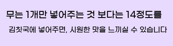  무는 1개만 넣어주는 것 보다는 14정도를 김칫국에 넣어주면, 시원한 맛을 느끼실 수 있습니다