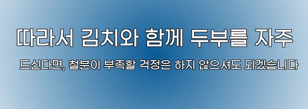  따라서 김치와 함께 두부를 자주 드신다면, 철분이 부족할 걱정은 하지 않으셔도 되겠습니다