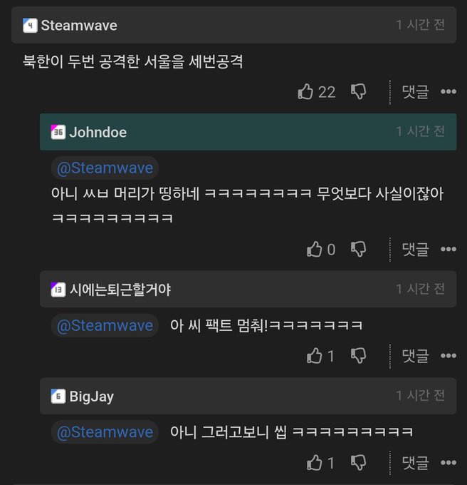 Steamwave
북한이 두번 공격한 서울을 세번공격
1 시간 전
22
❘ 댓글
000
1시간 전
EF
Johndoe
@Steamwave
아니 ㅆㅂ 머리가 띵하네 ㅋㅋㅋㅋㅋㅋㅋㅋ 무엇보다 사실이잖아
● 시에는퇴근할거야
0
❘ 댓글
000
1 시간 전
@Steamwave
아 씨 팩트 멈춰!ㅋㅋㅋㅋㅋㅋㅋ
1
❘ 댓글
000
BigJay
1시간 전
@Steamwave
아니 그러고보니 씹 ㅋㅋㅋㅋㅋㅋㅋㅋㅋ
1
❘ 댓글