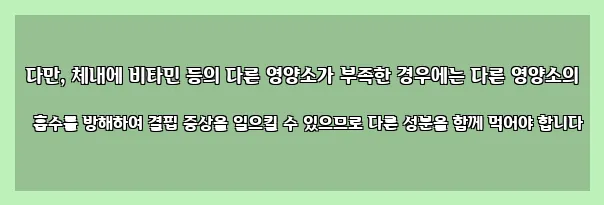  다만, 체내에 비타민 등의 다른 영양소가 부족한 경우에는 다른 영양소의 흡수를 방해하여 결핍 증상을 일으킬 수 있으므로 다른 성분을 함께 먹어야 합니다