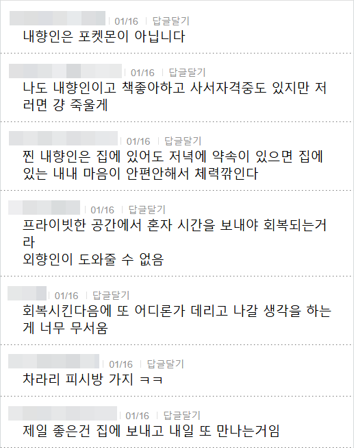 내향인은 포켓몬이 아닙니다
01/16 답글달기
나도 내향인이고 책좋아하고 사서자격중도 있지만 저 러면 걍 죽울게
01/16 답글달기
찐 내향인은 집에 있어도 저녁에 약속이 있으면 집에 있는 내내 마음이 안편안해서 체력깎인다
01/16 답글달기
프라이빗한 공간에서 혼자 시간을 보내야 회복되는거 라 외향인이 도와줄 수 없음
01/16 답글달기
회복시킨다음에 또 어디론가 데리고 나갈 생각을 하는 게 너무 무서움
01/16 답글달기
차라리 피시방 가지 ㅋㅋ
01/16
답글달기
제일 좋은건 집에 보내고 내일 또 만나는거임