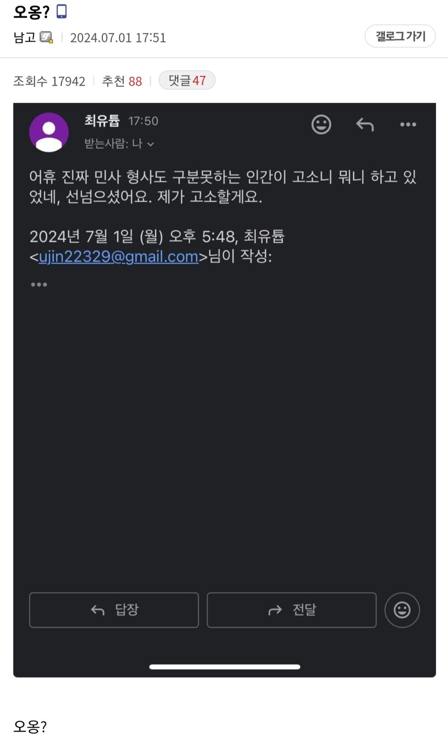 남고 2024.07.01 17:51
조회수 17942
추천 88
댓글 47
최유튬 17:50
받는사람: 나
갤로그 가기
어휴 진짜 민사 형사도 구분못하는 인간이 고소니 뭐니 하고 있 었네, 선넘으셨어요. 제가 고소할게요.
2024년 7월 1일 (월) 오후 5:48, 최유튬
&lt;ujin22329@gmail.com&gt;님이 작성: