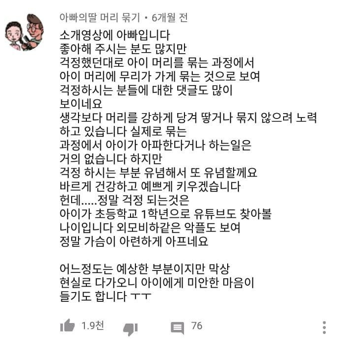 아빠의딸 머리 묶기 6개월 전
소개영상에 아빠입니다 좋아해 주시는 분도 많지만 걱정했던대로 아이 머리를 묶는 과정에서 아이 머리에 무리가 가게 묶는 것으로 보여 걱정하시는 분들에 대한 댓글도 많이 보이네요 생각보다 머리를 강하게 당겨 땋거나 묶지 않으려 노력 하고 있습니다 실제로 묶는 과정에서 아이가 아파한다거나 하는일은 거의 없습니다 하지만 걱정 하시는 부분 유념해서 또 유념할께요 바르게 건강하고 예쁘게 키우겠습니다 헌데.....정말 걱정 되는것은 아이가 초등학교 1학년으로 유튜브도 찾아볼 나이입니다 외모비하같은 악플도 보여 정말 가슴이 아련하게 아프네요
어느정도는 예상한 부분이지만 막상 현실로 다가오니 아이에게 미안한 마음이 들기도 합니다 ㅜㅜ
1.9천