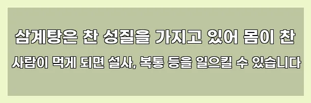  삼계탕은 찬 성질을 가지고 있어 몸이 찬 사람이 먹게 되면 설사, 복통 등을 일으킬 수 있습니다