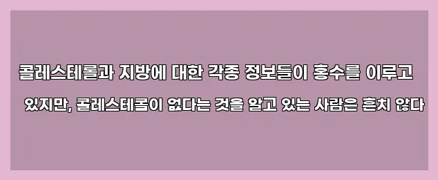  콜레스테롤과 지방에 대한 각종 정보들이 홍수를 이루고 있지만, 콜레스테롤이 없다는 것을 알고 있는 사람은 흔치 않다