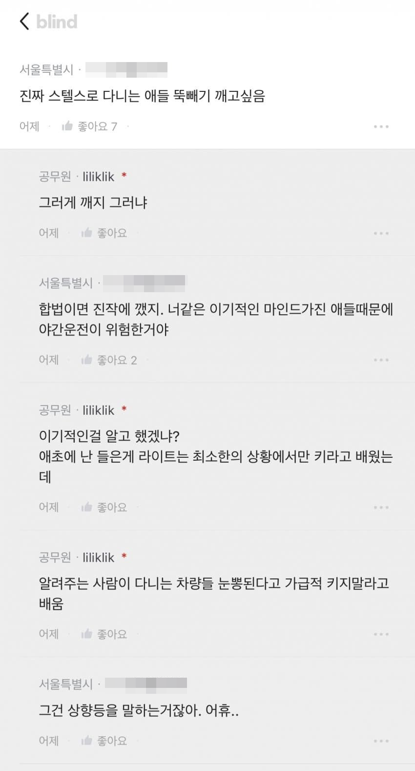 &lt; blind
서울특별시
진짜 스텔스로 다니는 애들 뚝빼기 깨고싶음
어제
좋아요 7
공무원·liliklik *
그러게 깨지 그러냐
어제
좋아요
서울특별시
합법이면 진작에 깼지. 너같은 이기적인 마인드가진 애들때문에 야간운전이 위험한거야
어제
좋아요 2
공무원·liliklik *
이기적인걸 알고 했겠냐?
애초에 난 들은게 라이트는 최소한의 상황에서만 키라고 배웠는 데
어제
좋아요
공무원·liliklik *
알려주는 사람이 다니는 차량들 눈뽕된다고 가급적 키지말라고 배움
어제
좋아요
서울특별시
그건 상향등을 말하는거잖아. 어휴..
어제
좋아요