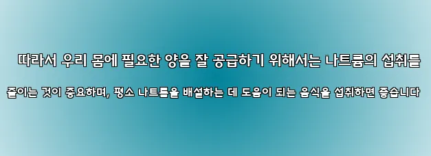 따라서 우리 몸에 필요한 양을 잘 공급하기 위해서는 나트륨의 섭취를 줄이는 것이 중요하며, 평소 나트륨을 배설하는 데 도움이 되는 음식을 섭취하면 좋습니다